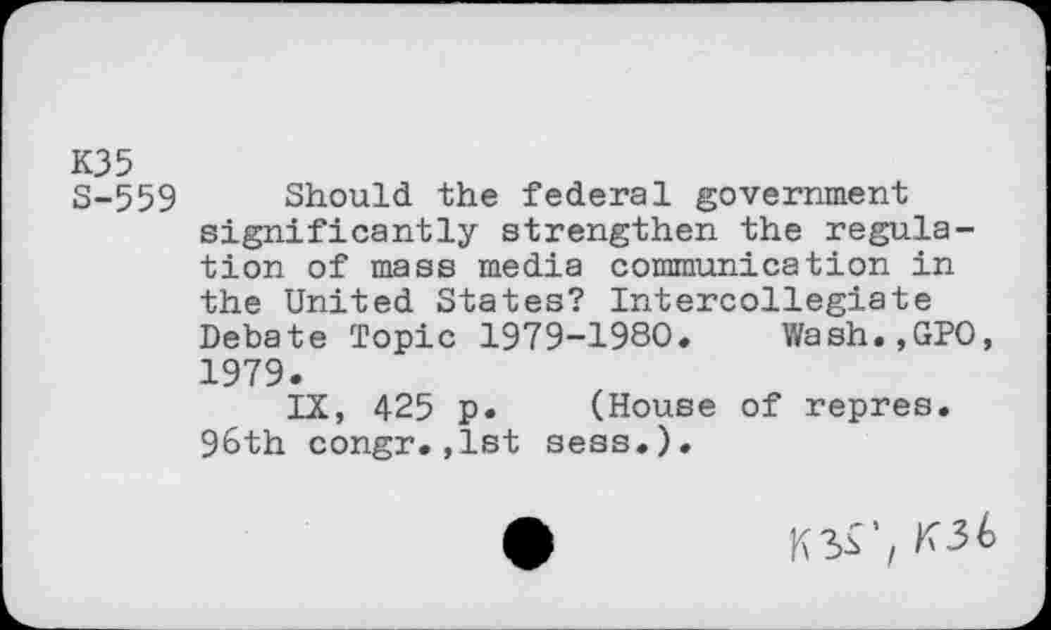﻿K35
S-559 Should the federal government significantly strengthen the regulation of mass media communication in the United States? Intercollegiate Debate Topic 1979-1980. Wash.,GPO, 1979.
IX, 425 p. (House of repres. 96th congr.,1st sess.).